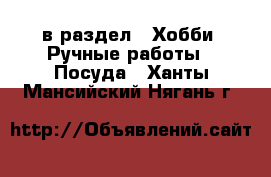  в раздел : Хобби. Ручные работы » Посуда . Ханты-Мансийский,Нягань г.